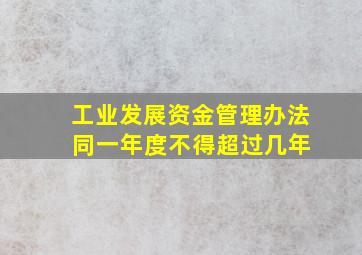 工业发展资金管理办法 同一年度不得超过几年